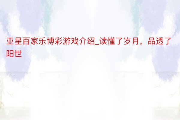 亚星百家乐博彩游戏介绍_读懂了岁月，品透了阳世
