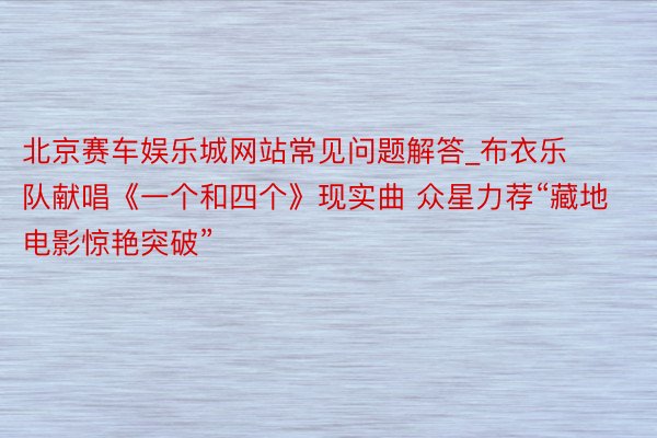 北京赛车娱乐城网站常见问题解答_布衣乐队献唱《一个和四个》现实曲 众星力荐“藏地电影惊艳突破”