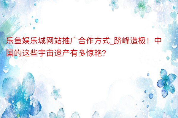 乐鱼娱乐城网站推广合作方式_跻峰造极！中国的这些宇宙遗产有多惊艳？