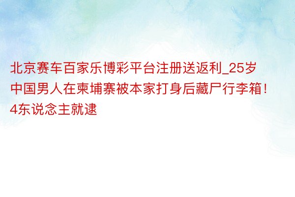 北京赛车百家乐博彩平台注册送返利_25岁中国男人在柬埔寨被本家打身后藏尸行李箱！4东说念主就逮