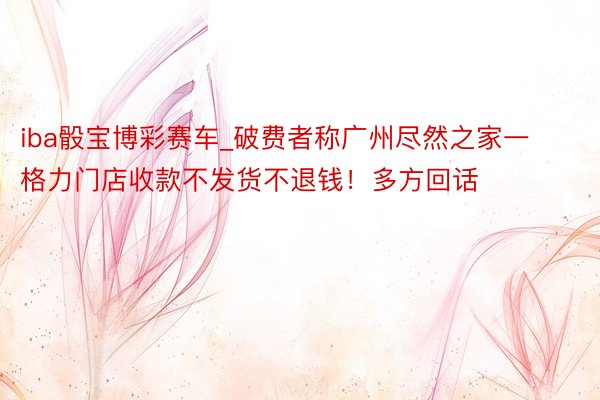 iba骰宝博彩赛车_破费者称广州尽然之家一格力门店收款不发货不退钱！多方回话