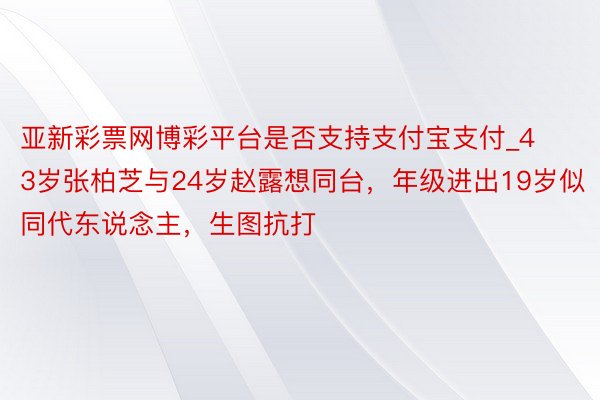 亚新彩票网博彩平台是否支持支付宝支付_43岁张柏芝与24岁赵露想同台，年级进出19岁似同代东说念主，生图抗打